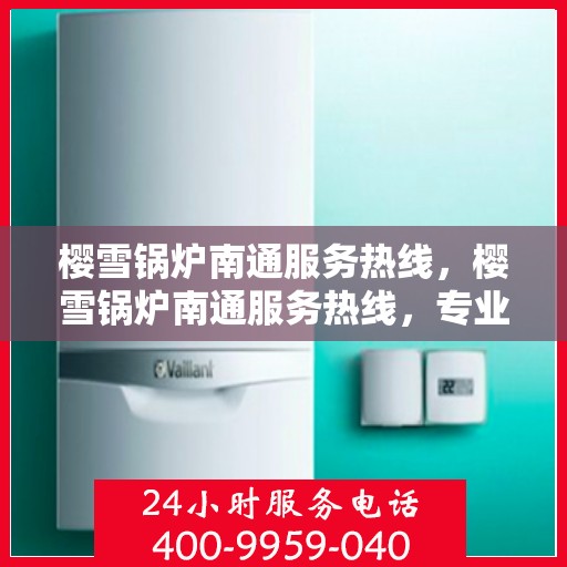 樱雪锅炉南通服务热线，樱雪锅炉南通服务热线，专业维修与咨询一站式解决