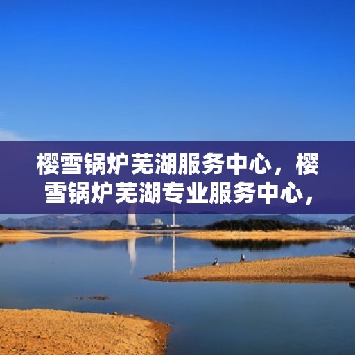 樱雪锅炉芜湖服务中心，樱雪锅炉芜湖专业服务中心，高效服务，品质保障