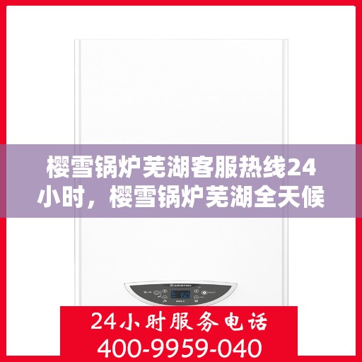 樱雪锅炉芜湖客服热线24小时，樱雪锅炉芜湖全天候客服热线，贴心服务不打烊