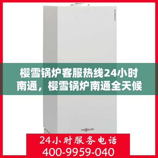 樱雪锅炉客服热线24小时南通，樱雪锅炉南通全天候客服热线，贴心服务随时在线