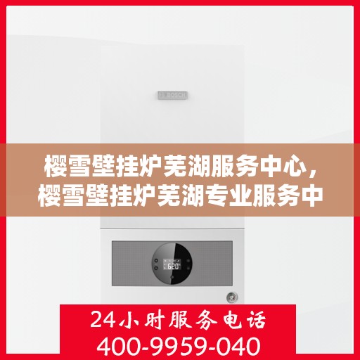 樱雪壁挂炉芜湖服务中心，樱雪壁挂炉芜湖专业服务中心，高效、贴心的家庭温暖守护者