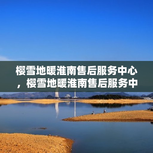 樱雪地暖淮南售后服务中心，樱雪地暖淮南售后服务中心，专业级的温暖守护