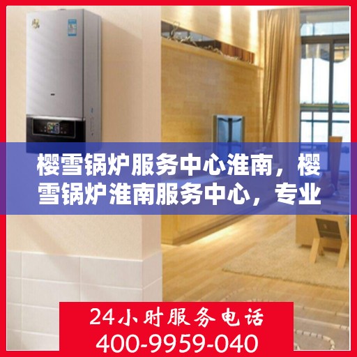 樱雪锅炉服务中心淮南，樱雪锅炉淮南服务中心，专业维护，温暖您的生活